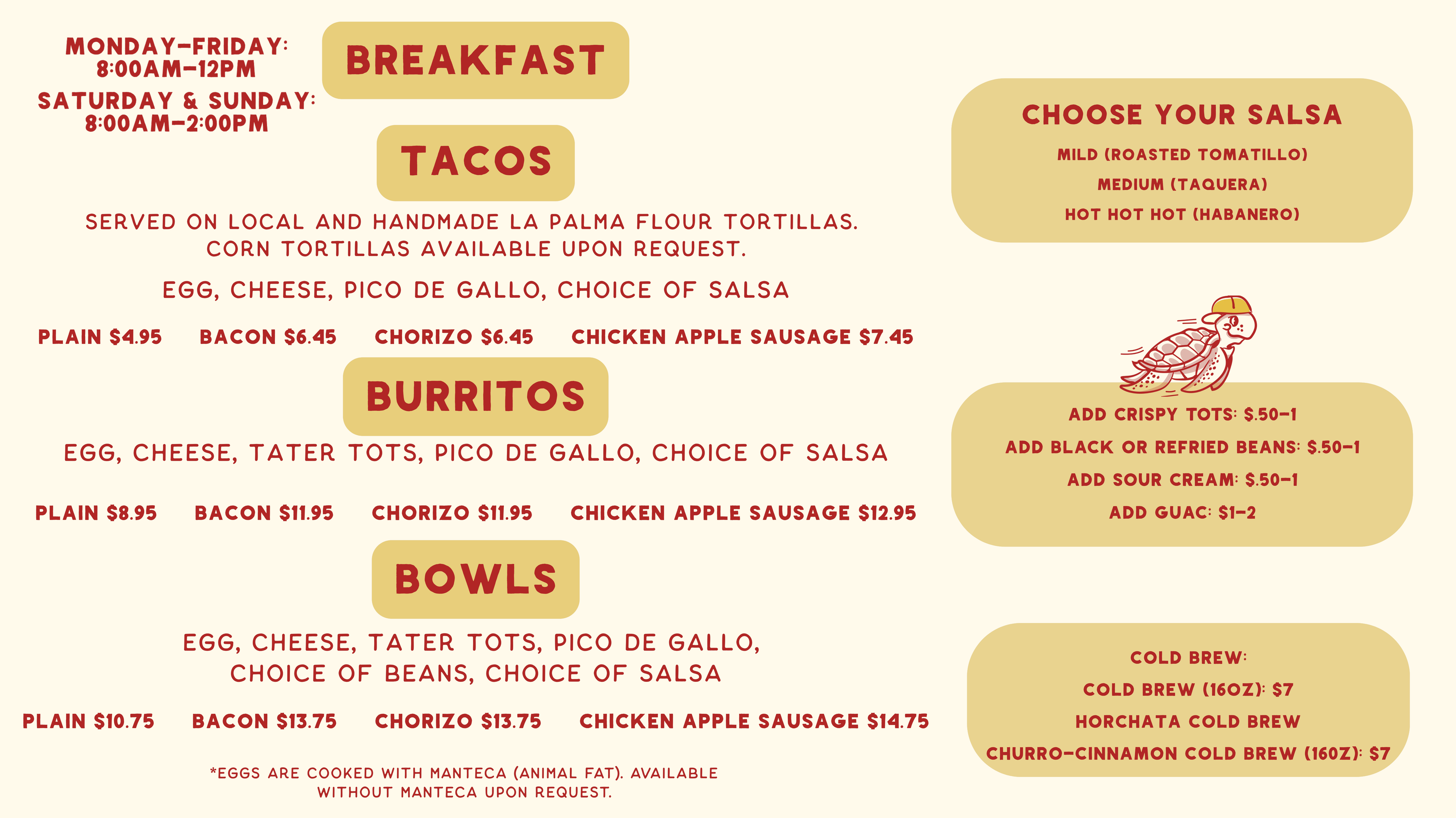 Taco Primo breakfast menu. Served Monday–Friday 8:00am–12pm and Saturday & Sunday 8:00am–2:00pm. Tacos $4.95–$7.45, burritos $8.95–$12.95 and bowls $10.75–$14.75 with egg, cheese, tater tots and pico de gallo; plain, bacon, chorizo or chicken apple sausage. Choose your salsa: mild roasted tomatillo, medium taquera, or hot hot hot habanero. Add crispy tots, black or refried beans, or sour cream $0.50–$1; add guacamole $1–$2. Cold brew 16oz $7, horchata cold brew, churro-cinnamon cold brew 16oz $7. Eggs are cooked with manteca (animal fat); available without manteca upon request.